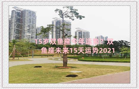 15岁双鱼座今年运势？双鱼座未来15天运势2021