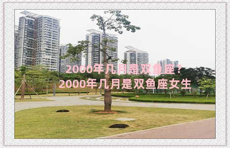 2000年几月是双鱼座？2000年几月是双鱼座女生