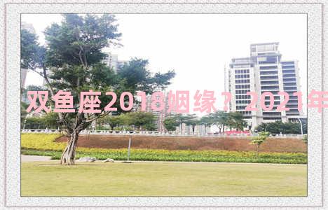 双鱼座2018姻缘？2021年双鱼座姻缘