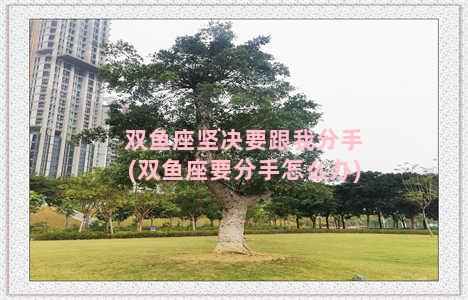 双鱼座坚决要跟我分手(双鱼座要分手怎么办)